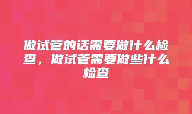 做试管的话需要做什么检查,做试管需要做些什么检查