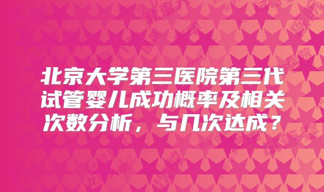 北京大学第三医院第三代试管婴儿成功概率及相关次数分析，与几次达成？