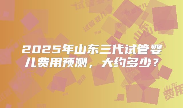 2025年山东三代试管婴儿费用预测，大约多少？