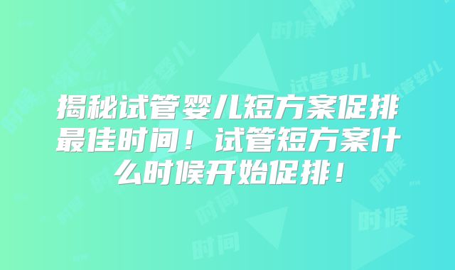 揭秘试管婴儿短方案促排最佳时间！试管短方案什么时候开始促排！