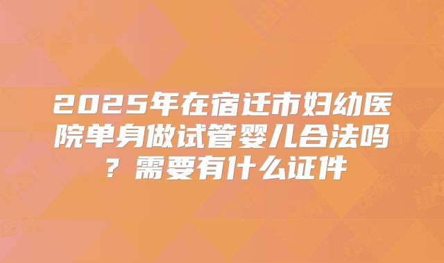 2025年在宿迁市妇幼医院单身做试管婴儿合法吗?需要有什么证件