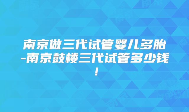 南京做三代试管婴儿多胎-南京鼓楼三代试管多少钱!