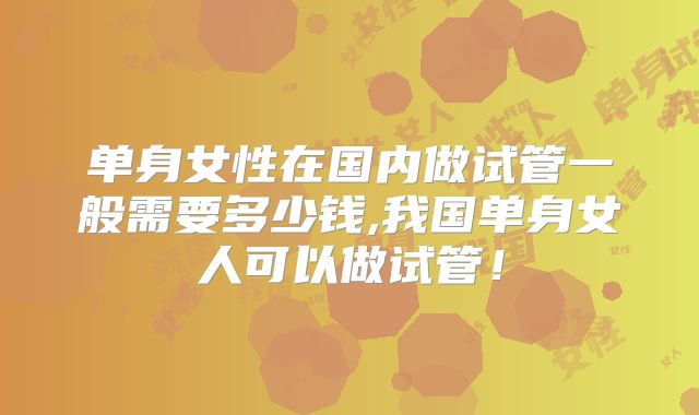 单身女性在国内做试管一般需要多少钱,我国单身女人可以做试管！