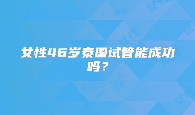 女性46岁泰国试管能成功吗？