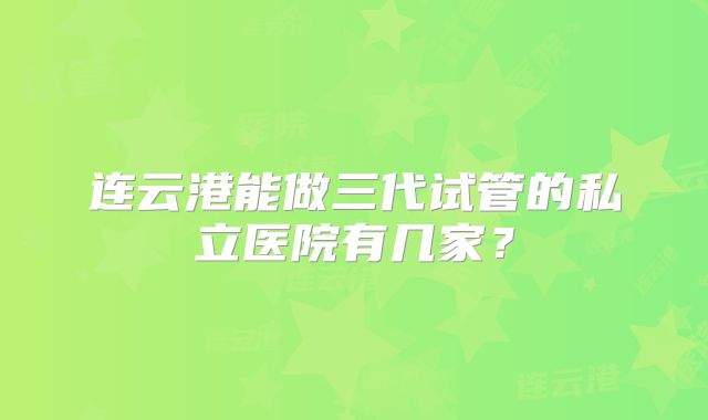 连云港能做三代试管的私立医院有几家？