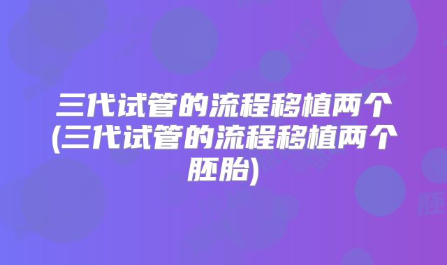 三代试管的流程移植两个(三代试管的流程移植两个胚胎)