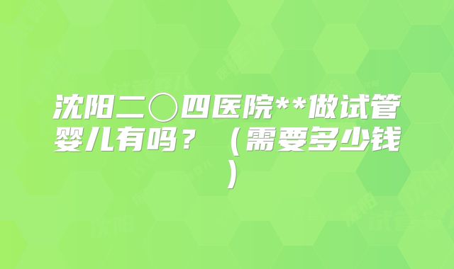 沈阳二〇四医院**做试管婴儿有吗?(需要多少钱)