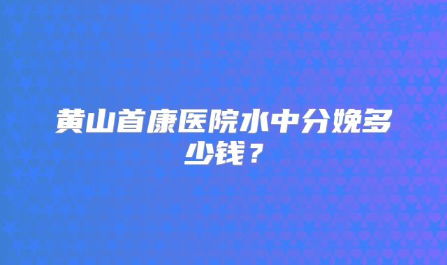 黄山首康医院水中分娩多少钱？