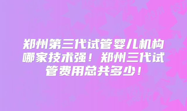 郑州第三代试管婴儿机构哪家技术强!郑州三代试管费用总共多少!