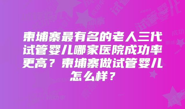 柬埔寨最有名的老人三代试管婴儿哪家医院成功率更高？柬埔寨做试管婴儿怎么样？