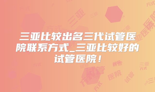 三亚比较出名三代试管医院联系方式_三亚比较好的试管医院！