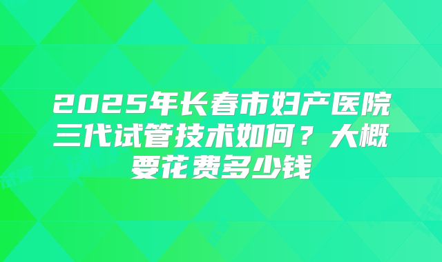 2025年长春市妇产医院三代试管技术如何?大概要花费多少钱