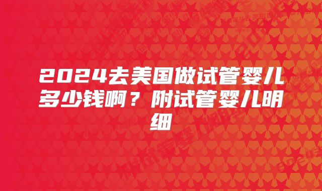 2024去美国做试管婴儿多少钱啊？附试管婴儿明细