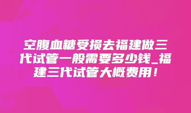 空腹血糖受损去福建做三代试管一般需要多少钱_福建三代试管大概费用！
