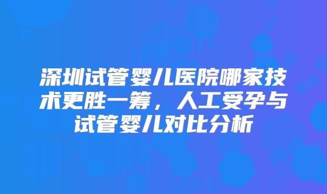 深圳试管婴儿医院哪家技术更胜一筹,人工受孕与试管婴儿对比分析