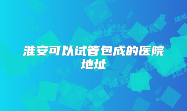淮安可以试管包成的医院地址