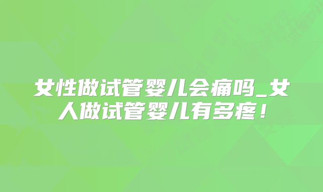 女性做试管婴儿会痛吗_女人做试管婴儿有多疼！