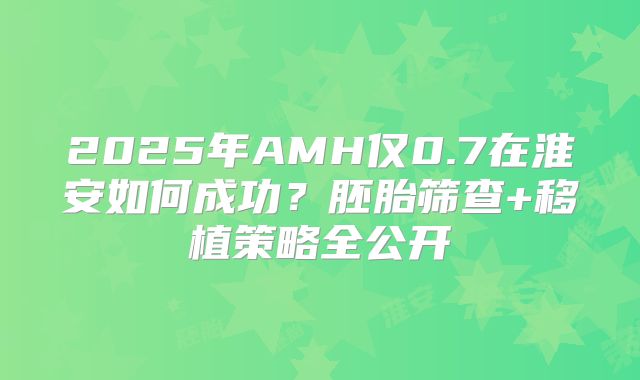 2025年AMH仅0.7在淮安如何成功？胚胎筛查+移植策略全公开