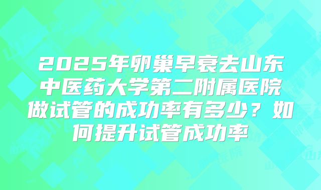 2025年卵巢早衰去山东中医药大学第二附属医院做试管的成功率有多少?如何提升试管成功率