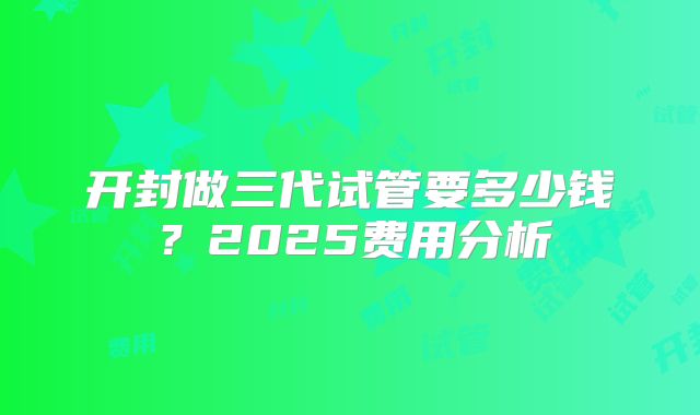 开封做三代试管要多少钱？2025费用分析