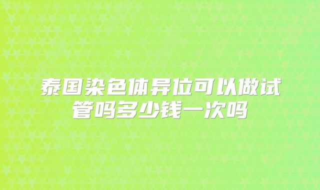 泰国染色体异位可以做试管吗多少钱一次吗