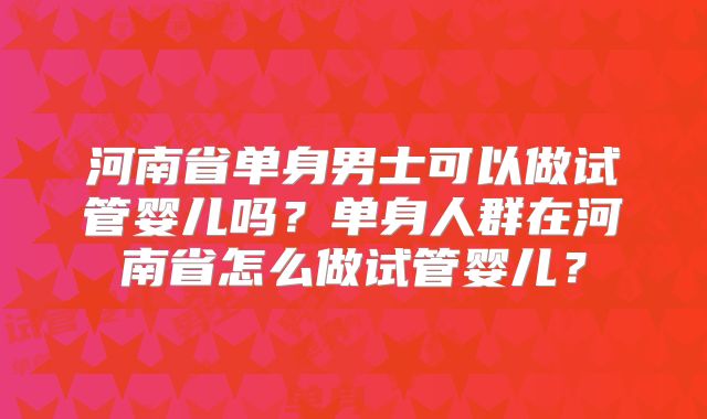 河南省单身男士可以做试管婴儿吗？单身人群在河南省怎么做试管婴儿？