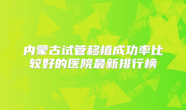 内蒙古试管移植成功率比较好的医院最新排行榜