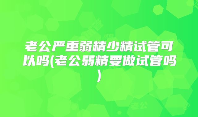 老公严重弱精少精试管可以吗(老公弱精要做试管吗)