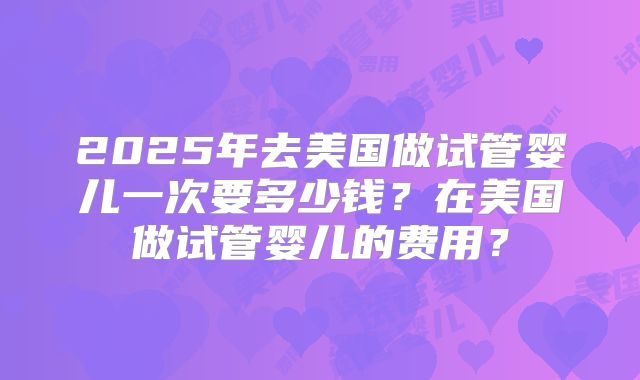 2025年去美国做试管婴儿一次要多少钱？在美国做试管婴儿的费用？