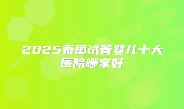 2025泰国试管婴儿十大医院哪家好