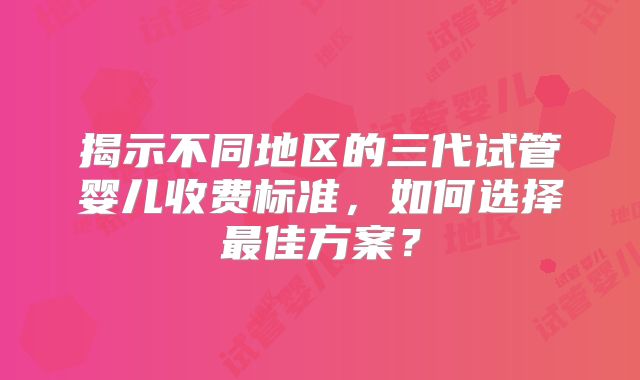 揭示不同地区的三代试管婴儿收费标准,如何选择最佳方案?