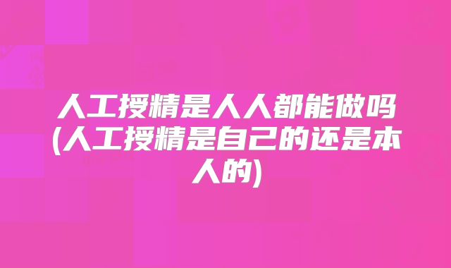 人工授精是人人都能做吗(人工授精是自己的还是本人的)