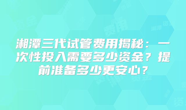 湘潭三代试管费用揭秘：一次性投入需要多少资金？提前准备多少更安心？