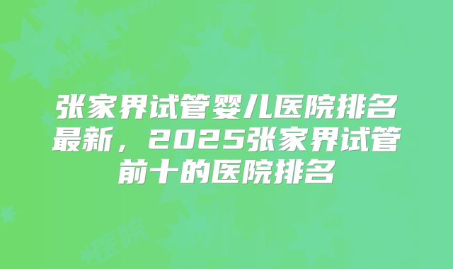 张家界试管婴儿医院排名最新，2025张家界试管前十的医院排名