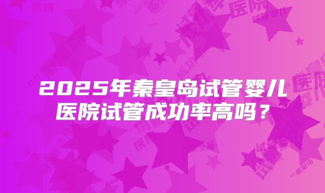 2025年秦皇岛试管婴儿医院试管成功率高吗？