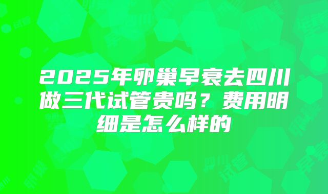 2025年卵巢早衰去四川做三代试管贵吗?费用明细是怎么样的