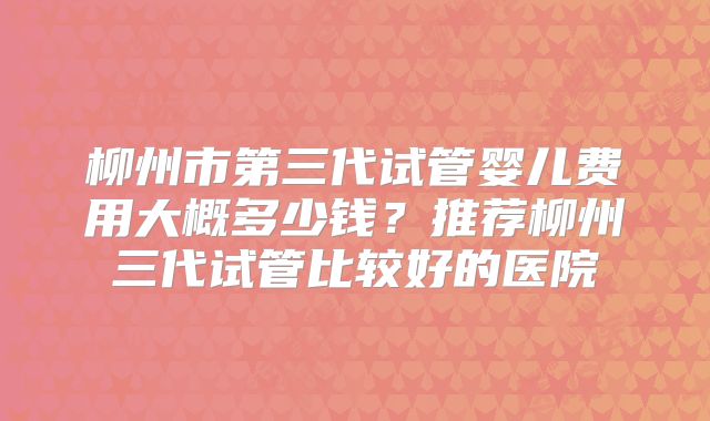柳州市第三代试管婴儿费用大概多少钱？推荐柳州三代试管比较好的医院