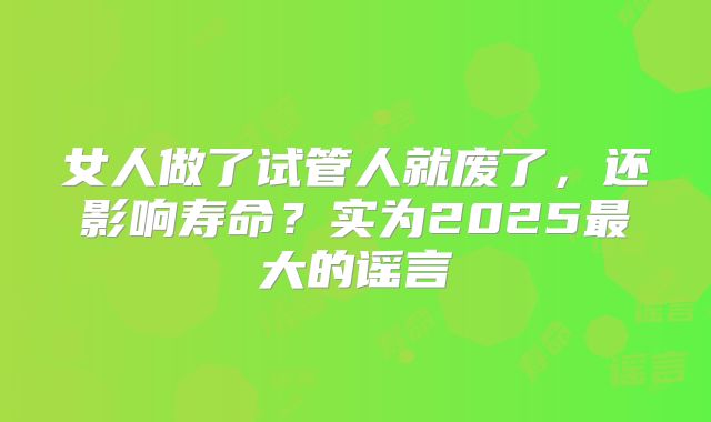 女人做了试管人就废了，还影响寿命？实为2025最大的谣言