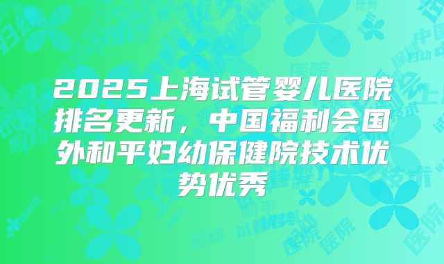 2025上海试管婴儿医院排名更新,中国福利会国外和平妇幼保健院技术优势优秀