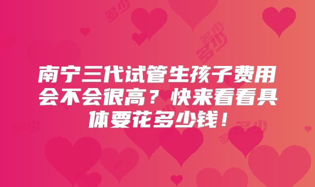 南宁三代试管生孩子费用会不会很高？快来看看具体要花多少钱！