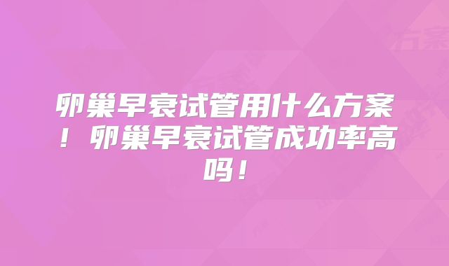 卵巢早衰试管用什么方案！卵巢早衰试管成功率高吗！