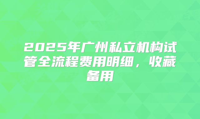 2025年广州私立机构试管全流程费用明细，收藏备用