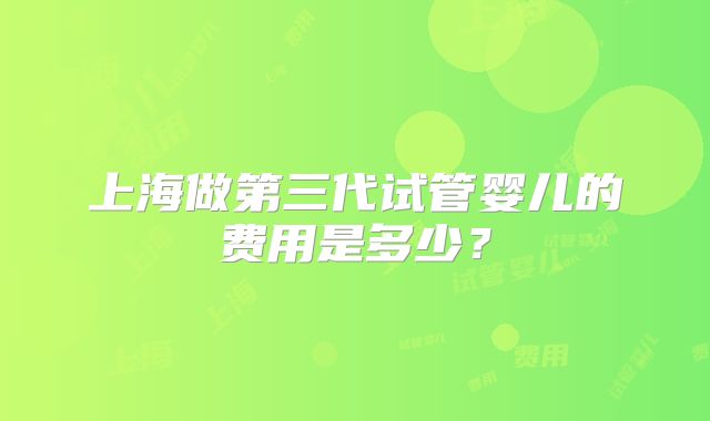 上海做第三代试管婴儿的费用是多少？