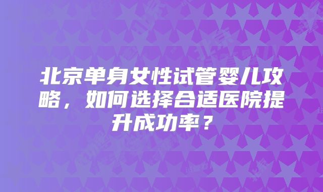 北京单身女性试管婴儿攻略，如何选择合适医院提升成功率？