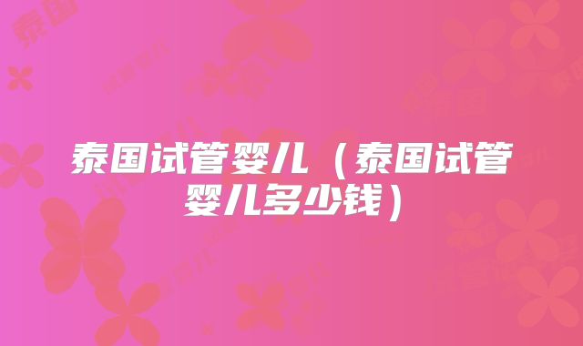 泰国试管婴儿(泰国试管婴儿多少钱)