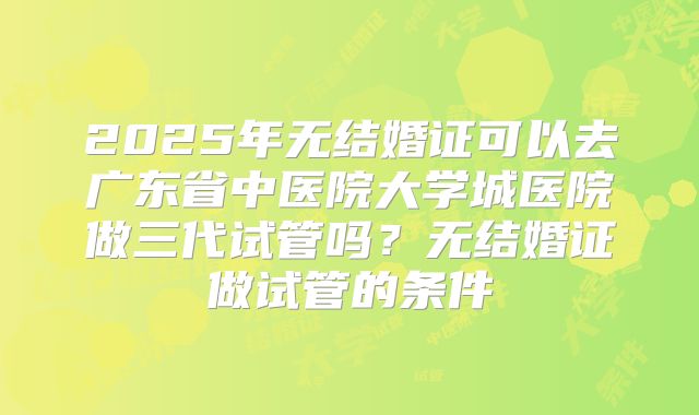 2025年无结婚证可以去广东省中医院大学城医院做三代试管吗?无结婚证做试管的条件