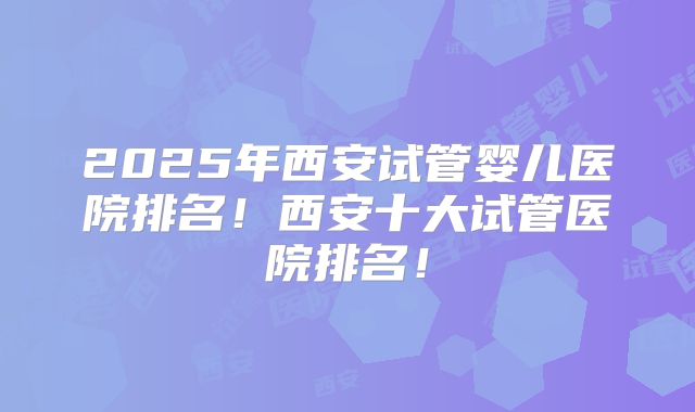 2025年西安试管婴儿医院排名！西安十大试管医院排名！
