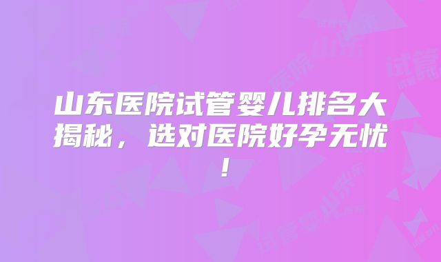 山东医院试管婴儿排名大揭秘,选对医院好孕无忧!