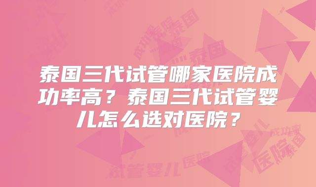 泰国三代试管哪家医院成功率高？泰国三代试管婴儿怎么选对医院？