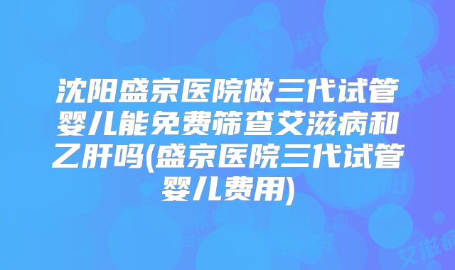 沈阳盛京医院做三代试管婴儿能免费筛查艾滋病和乙肝吗(盛京医院三代试管婴儿费用)